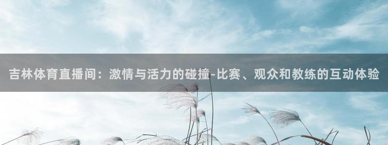 nba蜘蛛直播免费直播在线直播：吉林体育直播间：激情与活力的碰撞-比赛、观众和教练的互动体验